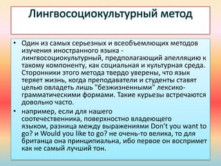 Лингвосоциокультурный метод
• Один из самых серьезных и всеобъемлющих методов
изучения иностранного языка -
лингвосоциокультурный, предполагающий апелляцию к
такому компоненту, как социальная и культурная среда.
Сторонники этого метода твердо уверены, что язык
теряет жизнь, когда преподаватели и студенты ставят
целью овладеть лишь "безжизненными" лексико-
грамматическими формами. Такие курьезы встречаются
довольно часто.
• например, если для нашего
соотечественника, поверхностно владеющего
языком, разница между выражениями Don't you want to
go? и Would you like to go? не очень-то велика, то для
британца она принципиальна, ибо первое он воспримет
как не самый лучший тон.
 