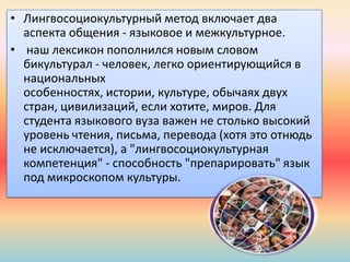 • Лингвосоциокультурный метод включает два
аспекта общения - языковое и межкультурное.
• наш лексикон пополнился новым словом
бикультурал - человек, легко ориентирующийся в
национальных
особенностях, истории, культуре, обычаях двух
стран, цивилизаций, если хотите, миров. Для
студента языкового вуза важен не столько высокий
уровень чтения, письма, перевода (хотя это отнюдь
не исключается), а "лингвосоциокультурная
компетенция" - способность "препарировать" язык
под микроскопом культуры.
 