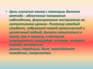 • Цель изучения языка с помощью данного
метода - облегчение понимания
собеседника, формирование восприятия на
интуитивном уровне. Поэтому каждый
студент, избравший такой органический и
целостный подход, должен относиться к
языку, как к зеркалу, в котором
отражаются география, климат, история
народа, условия его
жизни, традиции, быт, повседневное
поведение, творчество.
 