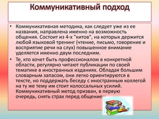 Коммуникативный подход
• Коммуникативная методика, как следует уже из ее
названия, направлена именно на возможность
общения. Состоит из 4-х "китов", на которых держится
любой языковой тренинг (чтение, письмо, говорение и
восприятие речи на слух) повышенное внимание
уделяется именно двум последним.
• Те, кто хочет быть профессионалом в конкретной
облаcти, регулярно читают публикации по своей
тематике в иностранных изданиях. Обладая большим
словарным запасом, они легко ориентируются в
тексте, но поддержать беседу с иностранным коллегой
на ту же тему им стоит колоссальных усилий.
Коммуникативный метод призван, в первую
очередь, снять страх перед общением.
 
