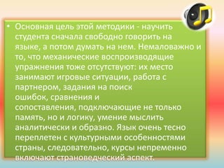 • Основная цель этой методики - научить
студента сначала свободно говорить на
языке, а потом думать на нем. Немаловажно и
то, что механические воспроизводящие
упражнения тоже отсутствуют: их место
занимают игровые ситуации, работа с
партнером, задания на поиск
ошибок, сравнения и
сопоставления, подключающие не только
память, но и логику, умение мыслить
аналитически и образно. Язык очень тесно
переплетен с культурными особенностями
страны, следовательно, курсы непременно
включают страноведческий аспект.
 