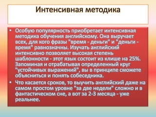 Интенсивная методика
• Особую популярность приобретает интенсивная
методика обучения английскому. Она выручает
всех, для кого фразы "время - деньги" и "деньги -
время" равнозначны. Изучать английский
интенсивно позволяет высокая степень
шаблонности - этот язык состоит из клише на 25%.
Запоминая и отрабатывая определенный круг
"устойчивых выражений", вы в принципе сможете
объясниться и понять собеседника.
• Что касается сроков, то выучить английский даже на
самом простом уровне "за две недели" сложно и в
фантастическом сне, а вот за 2-3 месяца - уже
реальнее.
 