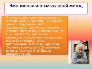 Эмоционально-смысловой метод
• У истоков эмоционально-смыслового
метода изучения иностранных языков
стоит болгарский психиатр
Лозанов, работавший с пациентами по
собственному методу психокоррекции.
Он создавал т.н. "группы по
интересам", а изучение иностранного
языка было медицинским
инструментом. В Москве наработки
Лозанова используют в 2-х языковых
школах: "Система-3" и "Школа
Китайгородской"
 