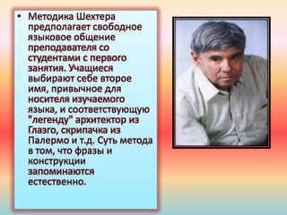 • Методика Шехтера
предполагает свободное
языковое общение
преподавателя со
студентами с первого
занятия. Учащиеся
выбирают себе второе
имя, привычное для
носителя изучаемого
языка, и соответствующую
"легенду" архитектор из
Глазго, скрипачка из
Палермо и т.д. Суть метода
в том, что фразы и
конструкции
запоминаются
естественно.
 