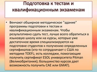 Подготовка к тестам и
квалификационным экзаменам
• Венчают обширное методическое "здание"
программы подготовки к тестам и
квалификационным экзаменам. Чтобы
результативно сдать тест, лучше всего обратиться в
языковую школу или на курсы, которые уже
достаточное время специализируются на
подготовке студентов к получению определенных
сертификатов (кто-то сотрудничает с США по
методике TOEFL; есть колледжи, помогающие
получить сертификат ESOL университета Pitman
(Великобритания); большинство курсов дает
возможность получить САЕ или GMAT).
 