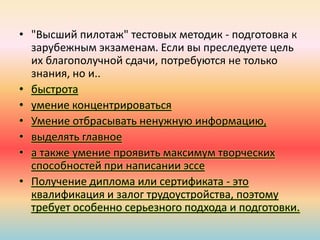 • "Высший пилотаж" тестовых методик - подготовка к
зарубежным экзаменам. Если вы преследуете цель
их благополучной сдачи, потребуются не только
знания, но и..
• быстрота
• умение концентрироваться
• Умение отбрасывать ненужную информацию,
• выделять главное
• а также умение проявить максимум творческих
способностей при написании эссе
• Получение диплома или сертификата - это
квалификация и залог трудоустройства, поэтому
требует особенно серьезного подхода и подготовки.
 