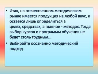 • Итак, на отечественном методическом
рынке имеется продукция на любой вкус, и
остается лишь определиться в
целях, средствах, а главное - методах. Тогда
выбор курсов и программы обучения не
будет столь трудным...
• Выбирайте осознанно методический
подход
 
