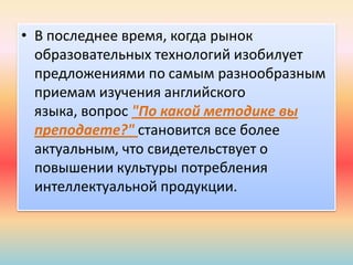 • В последнее время, когда рынок
образовательных технологий изобилует
предложениями по самым разнообразным
приемам изучения английского
языка, вопрос "По какой методике вы
преподаете?" становится все более
актуальным, что свидетельствует о
повышении культуры потребления
интеллектуальной продукции.
 