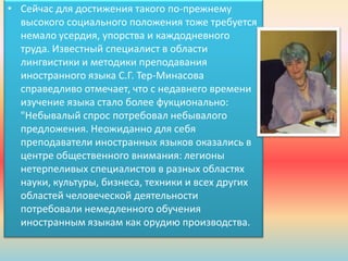 • Сейчас для достижения такого по-прежнему
высокого социального положения тоже требуется
немало усердия, упорства и каждодневного
труда. Известный специалист в области
лингвистики и методики преподавания
иностранного языка С.Г. Тер-Минасова
справедливо отмечает, что с недавнего времени
изучение языка стало более фукционально:
"Небывалый спрос потребовал небывалого
предложения. Неожиданно для себя
преподаватели иностранных языков оказались в
центре общественного внимания: легионы
нетерпеливых специалистов в разных областях
науки, культуры, бизнеса, техники и всех других
областей человеческой деятельности
потребовали немедленного обучения
иностранным языкам как орудию производства.
 