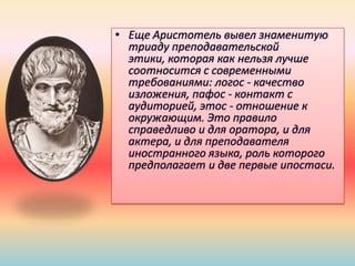 • Еще Аристотель вывел знаменитую
триаду преподавательской
этики, которая как нельзя лучше
соотносится с современными
требованиями: логос - качество
изложения, пафос - контакт с
аудиторией, этос - отношение к
окружающим. Это правило
справедливо и для оратора, и для
актера, и для преподавателя
иностранного языка, роль которого
предполагает и две первые ипостаси.
 