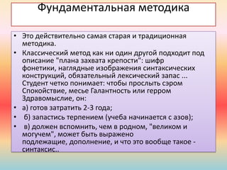 Фундаментальная методика
• Это действительно самая старая и традиционная
методика.
• Классический метод как ни один другой подходит под
описание "плана захвата крепости": шифр
фонетики, наглядные изображения синтаксических
конструкций, обязательный лексический запас ...
Студент четко понимает: чтобы прослыть сэром
Спокойствие, месье Галантность или герром
Здравомыслие, он:
• а) готов затратить 2-3 года;
• б) запастись терпением (учеба начинается с азов);
• в) должен вспомнить, чем в родном, "великом и
могучем", может быть выражено
подлежащие, дополнение, и что это вообще такое -
синтаксис..
 