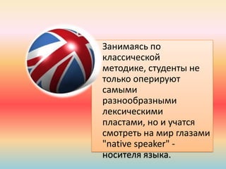 • Занимаясь по
классической
методике, студенты не
только оперируют
самыми
разнообразными
лексическими
пластами, но и учатся
смотреть на мир глазами
"native speaker" -
носителя языка.
 