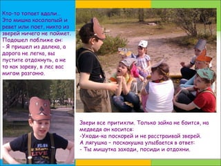 Кто-то топает вдали…
Это мишка косолапый и
ревет или поет, никто из
зверей ничего не поймет.
Подошел поближе он:
- Я пришел из далека, а
дорога не легка, вы
пустите отдохнуть, а не
то как зареву, в лес вас
мигом разгоню.
Звери все притихли. Только зайка не боится, на
медведя он косится:
-Уходи-ка поскорей и не расстраивай зверей.
А лягушка – поскакушка улыбается в ответ:
- Ты мишутка заходи, посиди и отдохни.
 