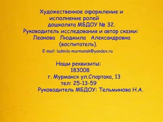 Художественное оформление и
исполнение ролей
дошколята МБДОУ № 32.
Руководитель исследования и автор сказки:
Леонова Людмила Александровна
(воспитатель).
E-mail: ludmila-murmansk@yandex.ru
Наши реквизиты:
183008
г. Мурманск ул.Спартака, 13
тел: 25-13-59
Руководитель МБДОУ: Тельминова Н.А.
 