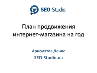 План продвижения
интернет-магазина на год
Арисмятов Денис
SEO-Studio.ua
 