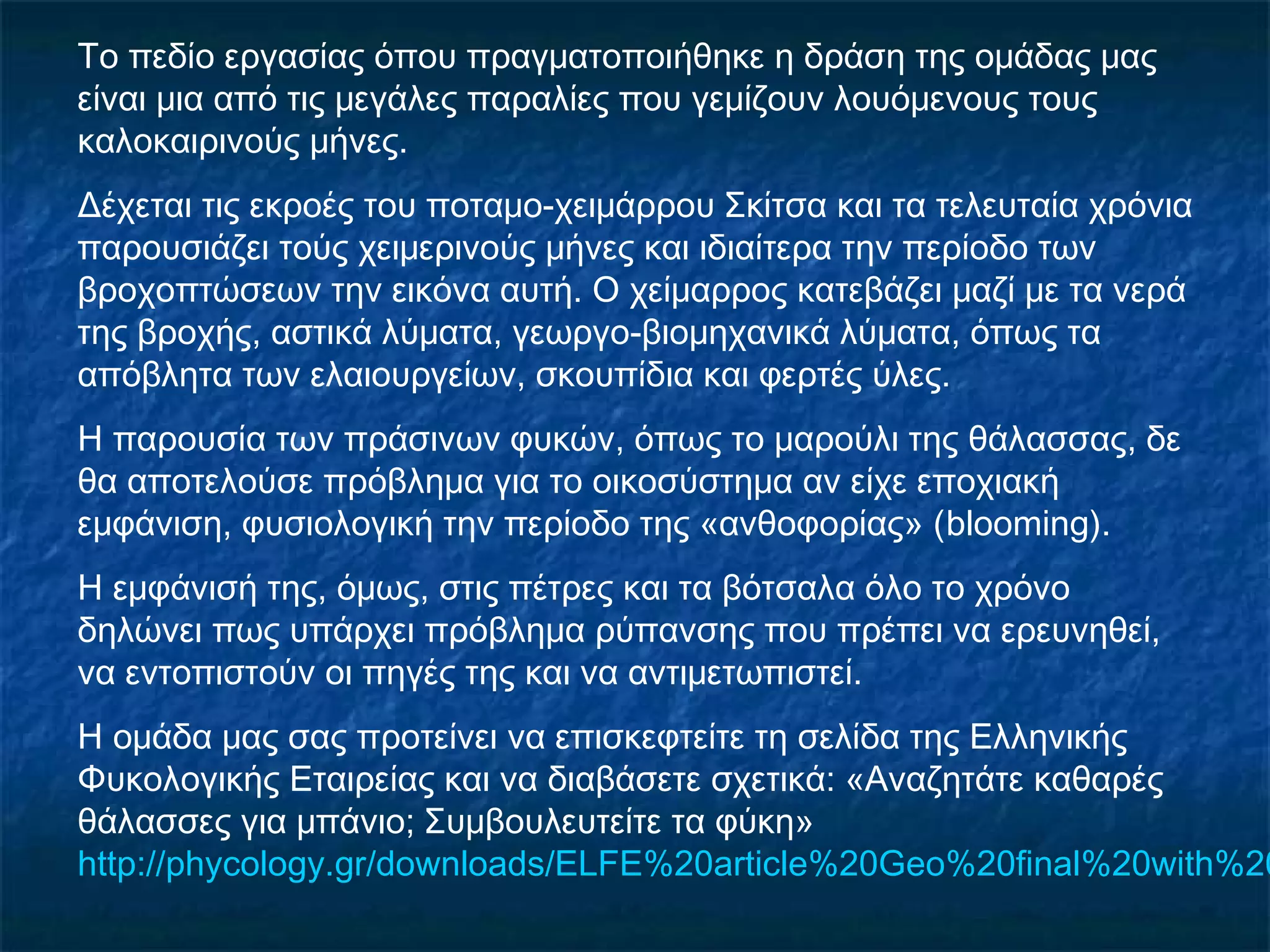 Το πεδίο εργασίας όπου πραγματοποιήθηκε η δράση της ομάδας μας
είναι μια από τις μεγάλες παραλίες που γεμίζουν λουόμενους τους
καλοκαιρινούς μήνες.
Δέχεται τις εκροές του ποταμο-χειμάρρου Σκίτσα και τα τελευταία χρόνια
παρουσιάζει τούς χειμερινούς μήνες και ιδιαίτερα την περίοδο των
βροχοπτώσεων την εικόνα αυτή. Ο χείμαρρος κατεβάζει μαζί με τα νερά
της βροχής, αστικά λύματα, γεωργο-βιομηχανικά λύματα, όπως τα
απόβλητα των ελαιουργείων, σκουπίδια και φερτές ύλες.
Η παρουσία των πράσινων φυκών, όπως το μαρούλι της θάλασσας, δε
θα αποτελούσε πρόβλημα για το οικοσύστημα αν είχε εποχιακή
εμφάνιση, φυσιολογική την περίοδο της «ανθοφορίας» (blooming).
Η εμφάνισή της, όμως, στις πέτρες και τα βότσαλα όλο το χρόνο
δηλώνει πως υπάρχει πρόβλημα ρύπανσης που πρέπει να ερευνηθεί,
να εντοπιστούν οι πηγές της και να αντιμετωπιστεί.
Η ομάδα μας σας προτείνει να επισκεφτείτε τη σελίδα της Ελληνικής
Φυκολογικής Εταιρείας και να διαβάσετε σχετικά: «Αναζητάτε καθαρές
θάλασσες για μπάνιο; Συμβουλευτείτε τα φύκη»
http://phycology.gr/downloads/ELFE%20article%20Geo%20final%20with%20
 