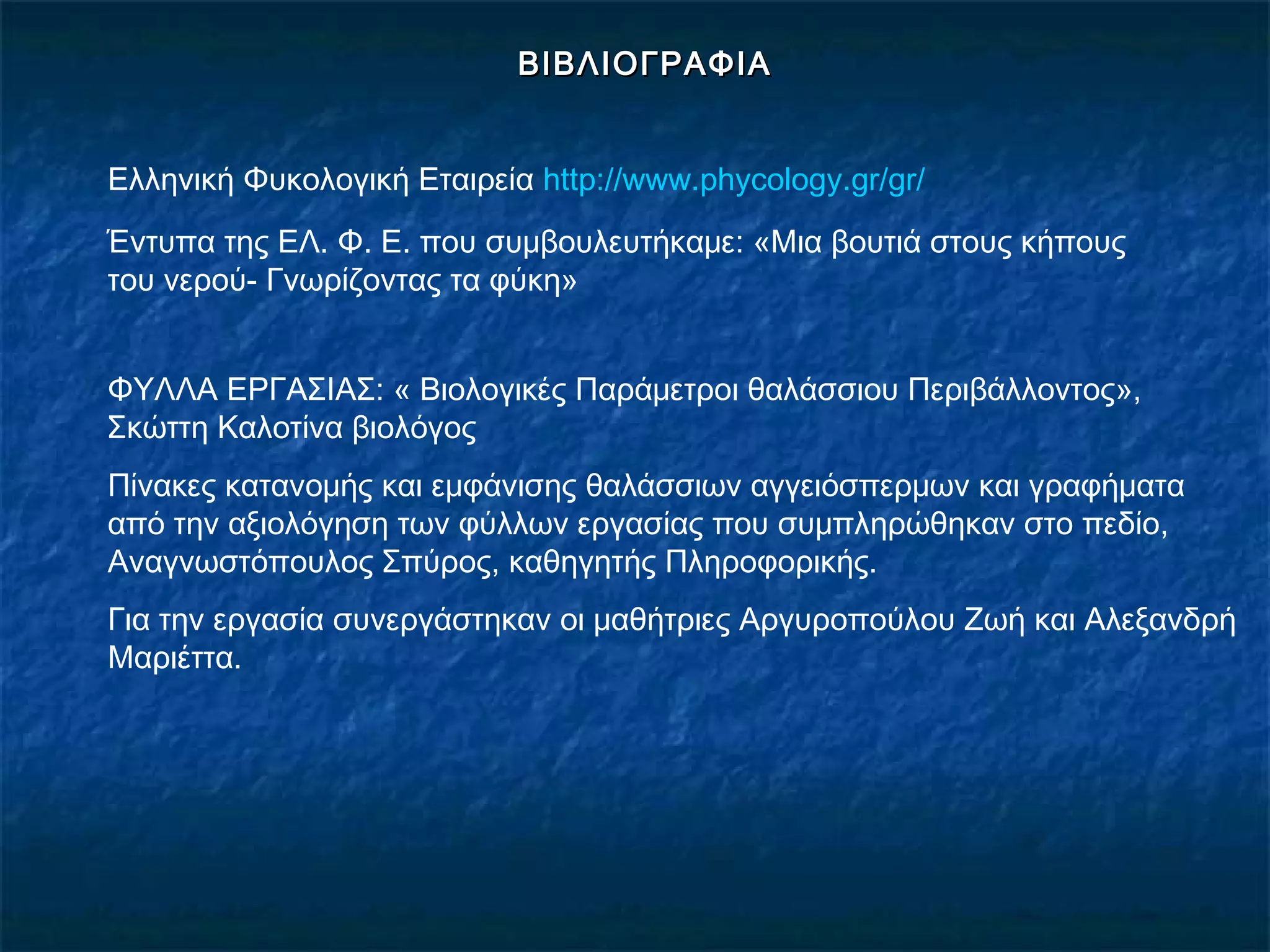 ΒΙΒΛΙΟΓΡΑΦΙΑΒΙΒΛΙΟΓΡΑΦΙΑ
Ελληνική Φυκολογική Εταιρεία http://www.phycology.gr/gr/
Έντυπα της ΕΛ. Φ. Ε. που συμβουλευτήκαμε: «Μια βουτιά στους κήπους
του νερού- Γνωρίζοντας τα φύκη»
ΦΥΛΛΑ ΕΡΓΑΣΙΑΣ: « Βιολογικές Παράμετροι θαλάσσιου Περιβάλλοντος»,
Σκώττη Καλοτίνα βιολόγος
Πίνακες κατανομής και εμφάνισης θαλάσσιων αγγειόσπερμων και γραφήματα
από την αξιολόγηση των φύλλων εργασίας που συμπληρώθηκαν στο πεδίο,
Αναγνωστόπουλος Σπύρος, καθηγητής Πληροφορικής.
Για την εργασία συνεργάστηκαν οι μαθήτριες Αργυροπούλου Ζωή και Αλεξανδρή
Μαριέττα.
 