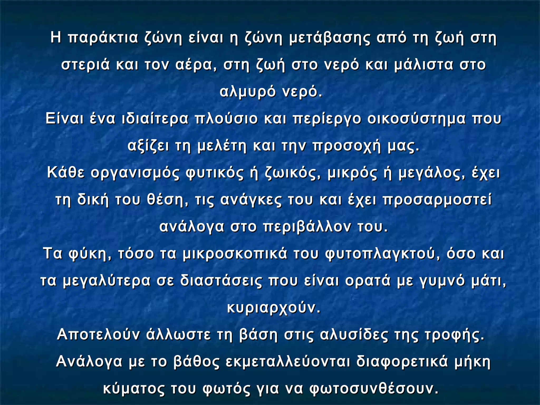 Η παράκτια ζώνη είναι η ζώνη μετάβασης από τη ζωή στηΗ παράκτια ζώνη είναι η ζώνη μετάβασης από τη ζωή στη
στεριά και τον αέρα, στη ζωή στο νερό και μάλιστα στοστεριά και τον αέρα, στη ζωή στο νερό και μάλιστα στο
αλμυρό νερό.αλμυρό νερό.
Είναι ένα ιδιαίτερα πλούσιο και περίεργο οικοσύστημα πουΕίναι ένα ιδιαίτερα πλούσιο και περίεργο οικοσύστημα που
αξίζει τη μελέτη και την προσοχή μας.αξίζει τη μελέτη και την προσοχή μας.
Κάθε οργανισμός φυτικός ή ζωικός, μικρός ή μεγάλος, έχειΚάθε οργανισμός φυτικός ή ζωικός, μικρός ή μεγάλος, έχει
τη δική του θέση, τις ανάγκες του και έχει προσαρμοστείτη δική του θέση, τις ανάγκες του και έχει προσαρμοστεί
ανάλογα στο περιβάλλον του.ανάλογα στο περιβάλλον του.
Τα φύκη, τόσο τα μικροσκοπικά του φυτοπλαγκτού, όσο καιΤα φύκη, τόσο τα μικροσκοπικά του φυτοπλαγκτού, όσο και
τα μεγαλύτερα σε διαστάσεις που είναι ορατά με γυμνό μάτι,τα μεγαλύτερα σε διαστάσεις που είναι ορατά με γυμνό μάτι,
κυριαρχούν.κυριαρχούν.
Αποτελούν άλλωστε τη βάση στις αλυσίδες της τροφής.Αποτελούν άλλωστε τη βάση στις αλυσίδες της τροφής.
Ανάλογα με το βάθος εκμεταλλεύονται διαφορετικά μήκηΑνάλογα με το βάθος εκμεταλλεύονται διαφορετικά μήκη
κύματος του φωτός για να φωτοσυνθέσουν.κύματος του φωτός για να φωτοσυνθέσουν.
 