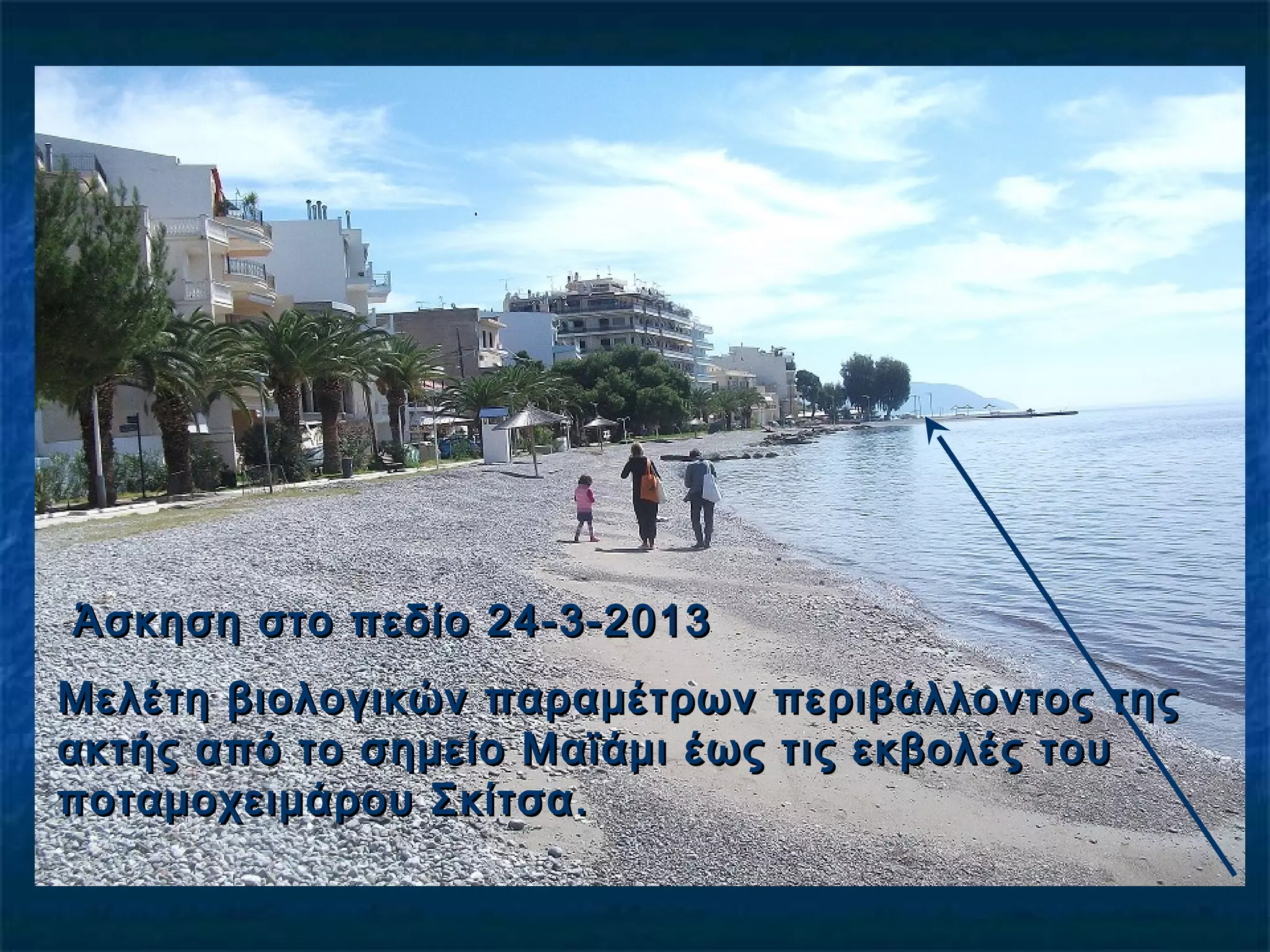 Άσκηση στο πεδίο 24-3-2013Άσκηση στο πεδίο 24-3-2013
Μελέτη βιολογικών παραμέτρων περιβάλλοντος τηςΜελέτη βιολογικών παραμέτρων περιβάλλοντος της
ακτής από το σημείο Μαϊάμι έως τις εκβολές τουακτής από το σημείο Μαϊάμι έως τις εκβολές του
ποταμοχειμάρου Σκίτσα.ποταμοχειμάρου Σκίτσα.
 
