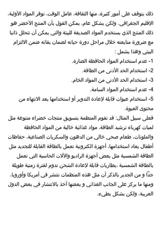 ‫ذلك‬‫يتوقف‬‫على‬‫أمور‬،‫كثيرة‬‫منها‬،‫الثقافة‬‫عامل‬،‫الوقت‬‫توفر‬‫المواد‬،‫الولية‬
‫القليم‬‫ولكن‬ .‫الجغرافي‬‫بشكل‬،‫عام‬‫يمكن‬‫القول‬‫بأن‬‫المنتج‬‫الخضر‬‫هو‬
‫ذلك‬‫المنتج‬‫الذي‬‫يستخدم‬‫المواد‬‫الصديقة‬‫للبيئة‬‫والتي‬‫يمكن‬‫أن‬‫تتحلل‬‫ذاتيا‬
‫مع‬‫ضرورة‬‫متابعته‬‫خلل‬‫مراحل‬‫دورة‬‫حياته‬‫لضمان‬‫بقائه‬‫ضمن‬‫اللتزام‬
‫البيئي‬‫وهذا‬‫يشمل‬:
1‫عدم‬ -‫ايستخدام‬‫المواد‬‫الحافظة‬.‫الضارة‬
2‫ايستخدام‬ -‫الحد‬‫الدنى‬‫من‬.‫الطاقة‬
3‫ايستخدام‬ -‫الحد‬‫الدنى‬‫من‬‫المواد‬.‫الخام‬
4‫عدم‬ -‫ايستخدام‬‫المواد‬.‫السامة‬
5‫ايستخدام‬ -‫عبوات‬‫قابلة‬‫لعادة‬‫التدوير‬‫أو‬‫ايستخدامها‬‫بعد‬‫النتهاء‬‫من‬
‫محتوى‬.‫العبوة‬
‫فعلى‬‫يسبيل‬‫قد‬ :‫المثال‬‫تقوم‬‫المنظمة‬‫بتسويق‬‫منتجات‬‫خضراء‬‫متنوعة‬‫مثل‬
‫لمبات‬‫كهرباء‬‫ترشيد‬،‫الطاقة‬‫مواد‬‫غذائية‬‫خالية‬‫من‬‫المواد‬‫الحافظة‬
،‫والملونات‬‫طعام‬‫صحي‬‫خالي‬‫من‬‫الدهون‬‫والسكريات‬،‫الصناعية‬‫حفاظات‬
‫أطفال‬‫يعاد‬،‫ايستخدامها‬‫أجهزة‬‫الكترونية‬‫تعمل‬‫بالطاقة‬‫القابلة‬‫للتجديد‬‫مثل‬
‫الطاقة‬‫الشمسية‬‫مثل‬‫بعض‬‫أجهزة‬‫الراديو‬‫واللت‬‫الحايسبة‬‫التي‬‫تعمل‬
‫بالطاقة‬‫الشمسية‬‫،بطاريات‬‫قابلة‬‫لعادة‬‫الشحن‬‫تدوم‬‫لفترة‬‫زمنية‬‫طويلة‬
‫جدا‬‫و‬‫من‬‫الجدير‬‫بالذكر‬‫أن‬‫مثل‬‫هذه‬‫المنظمات‬‫تنتشر‬‫في‬‫أمريكا‬،‫وأوروبا‬
‫ومنها‬‫ما‬‫يركز‬‫على‬‫الجانب‬‫الغذائي‬‫و‬‫بعضها‬‫أخذ‬‫بالنتشار‬‫في‬‫بعض‬‫الدول‬
،‫العربية‬‫ولكن‬‫بشكل‬.‫بطيء‬
 