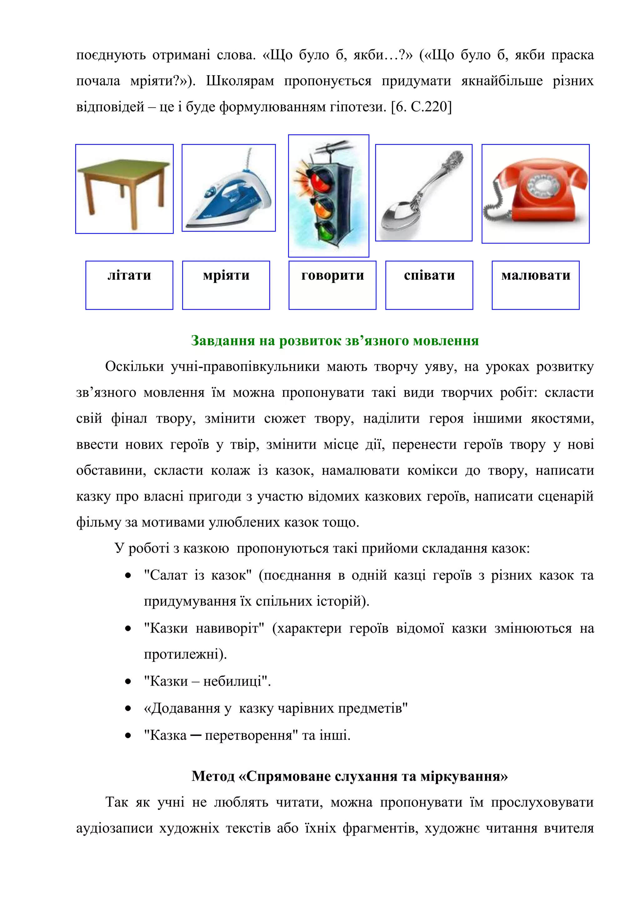 поєднують отримані слова. «Що було б, якби…?» («Що було б, якби праска
почала мріяти?»). Школярам пропонується придумати якнайбільше різних
відповідей – це і буде формулюванням гіпотези. [6. С.220]
Завдання на розвиток зв’язного мовлення
Оскільки учні-правопівкульники мають творчу уяву, на уроках розвитку
зв’язного мовлення їм можна пропонувати такі види творчих робіт: скласти
свій фінал твору, змінити сюжет твору, наділити героя іншими якостями,
ввести нових героїв у твір, змінити місце дії, перенести героїв твору у нові
обставини, скласти колаж із казок, намалювати комікси до твору, написати
казку про власні пригоди з участю відомих казкових героїв, написати сценарій
фільму за мотивами улюблених казок тощо.
У роботі з казкою пропонуються такі прийоми складання казок:
"Салат із казок" (поєднання в одній казці героїв з різних казок та
придумування їх спільних історій).
"Казки навиворіт" (характери героїв відомої казки змінюються на
протилежні).
"Казки – небилиці".
«Додавання у казку чарівних предметів"
"Казка ─ перетворення" та інші.
Метод «Спрямоване слухання та міркування»
Так як учні не люблять читати, можна пропонувати їм прослуховувати
аудіозаписи художніх текстів або їхніх фрагментів, художнє читання вчителя
літати мріяти говорити співати малювати
 