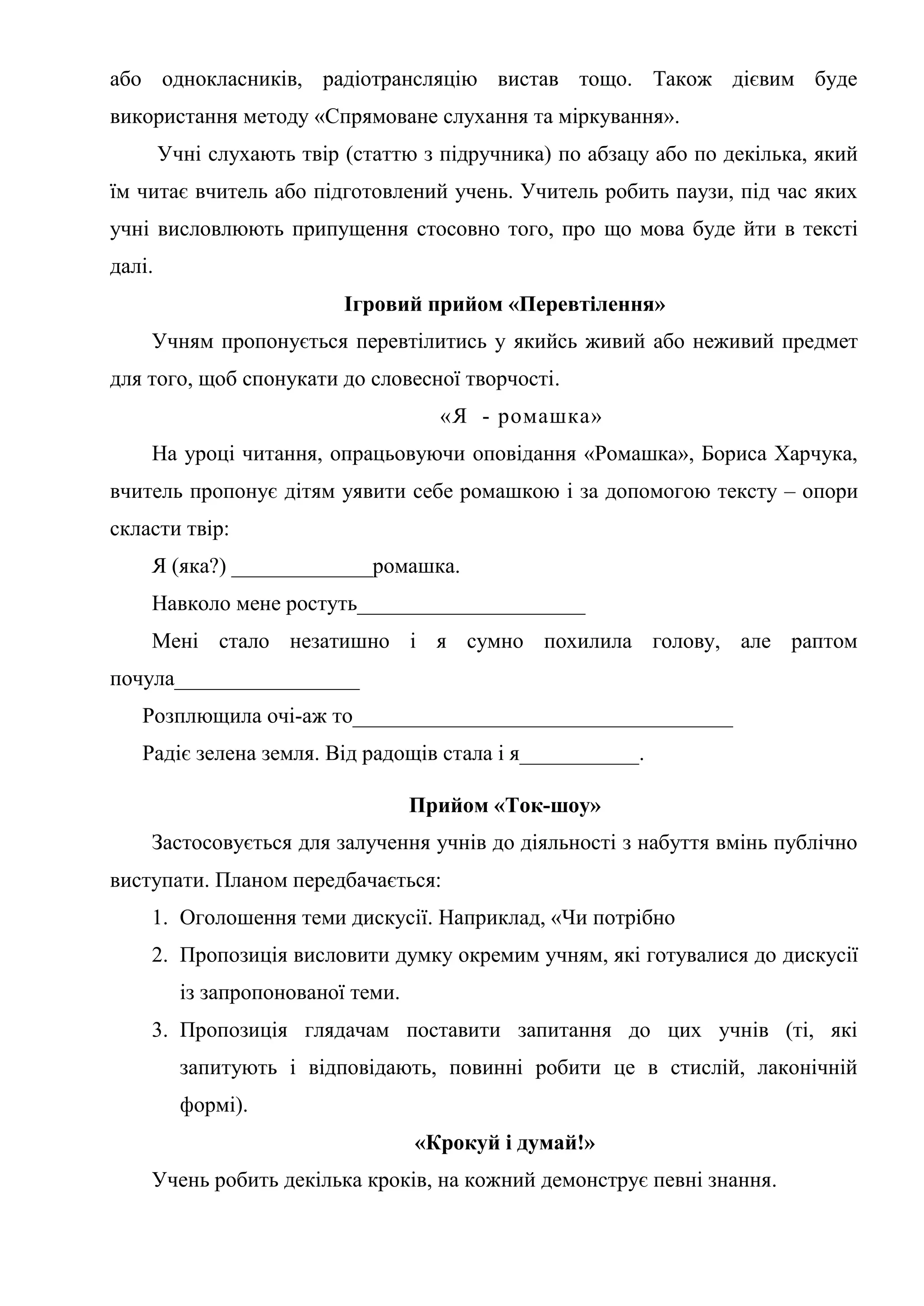 або однокласників, радіотрансляцію вистав тощо. Також дієвим буде
використання методу «Спрямоване слухання та міркування».
Учні слухають твір (статтю з підручника) по абзацу або по декілька, який
їм читає вчитель або підготовлений учень. Учитель робить паузи, під час яких
учні висловлюють припущення стосовно того, про що мова буде йти в тексті
далі.
Ігровий прийом «Перевтілення»
Учням пропонується перевтілитись у якийсь живий або неживий предмет
для того, щоб спонукати до словесної творчості.
«Я - ромашка»
На уроці читання, опрацьовуючи оповідання «Ромашка», Бориса Харчука,
вчитель пропонує дітям уявити себе ромашкою і за допомогою тексту – опори
скласти твір:
Я (яка?) _____________ромашка.
Навколо мене ростуть_____________________
Мені стало незатишно і я сумно похилила голову, але раптом
почула_________________
Розплющила очі-аж то___________________________________
Радіє зелена земля. Від радощів стала і я___________.
Прийом «Ток-шоу»
Застосовується для залучення учнів до діяльності з набуття вмінь публічно
виступати. Планом передбачається:
1. Оголошення теми дискусії. Наприклад, «Чи потрібно
2. Пропозиція висловити думку окремим учням, які готувалися до дискусії
із запропонованої теми.
3. Пропозиція глядачам поставити запитання до цих учнів (ті, які
запитують і відповідають, повинні робити це в стислій, лаконічній
формі).
«Крокуй і думай!»
Учень робить декілька кроків, на кожний демонструє певні знання.
 