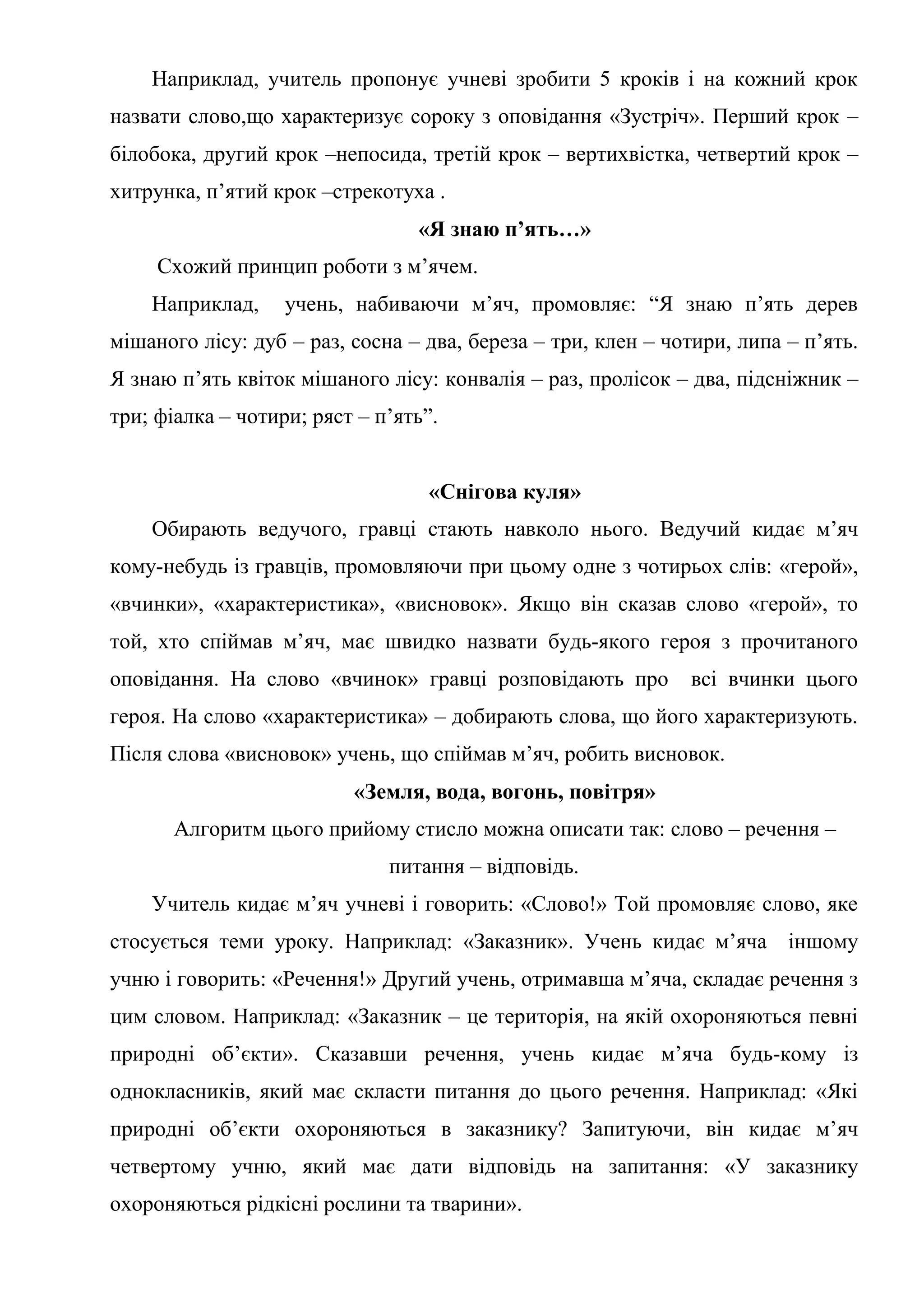 Наприклад, учитель пропонує учневі зробити 5 кроків і на кожний крок
назвати слово,що характеризує сороку з оповідання «Зустріч». Перший крок –
білобока, другий крок –непосида, третій крок – вертихвістка, четвертий крок –
хитрунка, п’ятий крок –стрекотуха .
«Я знаю п’ять…»
Схожий принцип роботи з м’ячем.
Наприклад, учень, набиваючи м’яч, промовляє: “Я знаю п’ять дерев
мішаного лісу: дуб – раз, сосна – два, береза – три, клен – чотири, липа – п’ять.
Я знаю п’ять квіток мішаного лісу: конвалія – раз, пролісок – два, підсніжник –
три; фіалка – чотири; ряст – п’ять”.
«Снігова куля»
Обирають ведучого, гравці стають навколо нього. Ведучий кидає м’яч
кому-небудь із гравців, промовляючи при цьому одне з чотирьох слів: «герой»,
«вчинки», «характеристика», «висновок». Якщо він сказав слово «герой», то
той, хто спіймав м’яч, має швидко назвати будь-якого героя з прочитаного
оповідання. На слово «вчинок» гравці розповідають про всі вчинки цього
героя. На слово «характеристика» – добирають слова, що його характеризують.
Після слова «висновок» учень, що спіймав м’яч, робить висновок.
«Земля, вода, вогонь, повітря»
Алгоритм цього прийому стисло можна описати так: слово – речення –
питання – відповідь.
Учитель кидає м’яч учневі і говорить: «Слово!» Той промовляє слово, яке
стосується теми уроку. Наприклад: «Заказник». Учень кидає м’яча іншому
учню і говорить: «Речення!» Другий учень, отримавша м’яча, складає речення з
цим словом. Наприклад: «Заказник – це територія, на якій охороняються певні
природні об’єкти». Сказавши речення, учень кидає м’яча будь-кому із
однокласників, який має скласти питання до цього речення. Наприклад: «Які
природні об’єкти охороняються в заказнику? Запитуючи, він кидає м’яч
четвертому учню, який має дати відповідь на запитання: «У заказнику
охороняються рідкісні рослини та тварини».
 