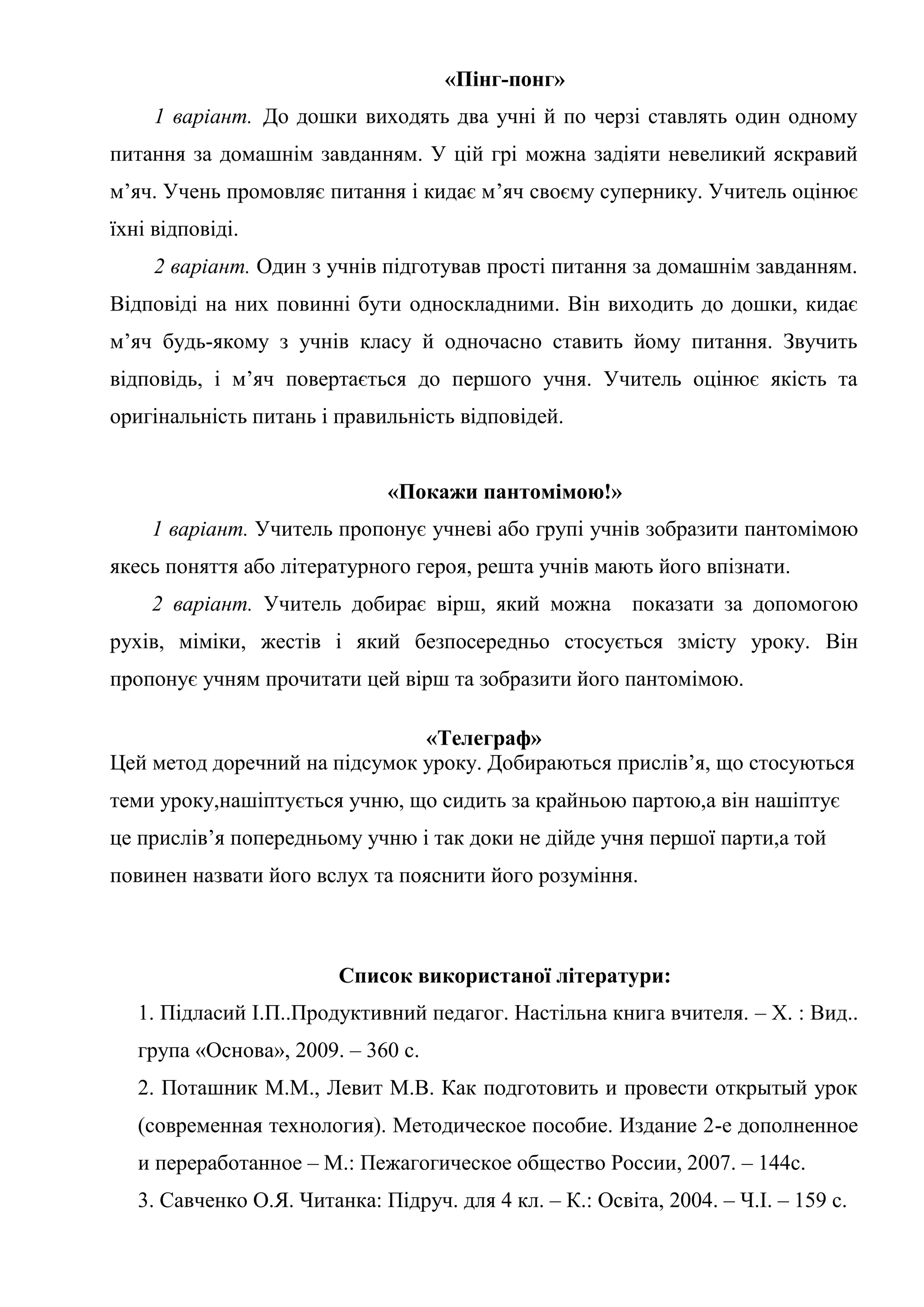 «Пінг-понг»
1 варіант. До дошки виходять два учні й по черзі ставлять один одному
питання за домашнім завданням. У цій грі можна задіяти невеликий яскравий
м’яч. Учень промовляє питання і кидає м’яч своєму супернику. Учитель оцінює
їхні відповіді.
2 варіант. Один з учнів підготував прості питання за домашнім завданням.
Відповіді на них повинні бути односкладними. Він виходить до дошки, кидає
м’яч будь-якому з учнів класу й одночасно ставить йому питання. Звучить
відповідь, і м’яч повертається до першого учня. Учитель оцінює якість та
оригінальність питань і правильність відповідей.
«Покажи пантомімою!»
1 варіант. Учитель пропонує учневі або групі учнів зобразити пантомімою
якесь поняття або літературного героя, решта учнів мають його впізнати.
2 варіант. Учитель добирає вірш, який можна показати за допомогою
рухів, міміки, жестів і який безпосередньо стосується змісту уроку. Він
пропонує учням прочитати цей вірш та зобразити його пантомімою.
«Телеграф»
Цей метод доречний на підсумок уроку. Добираються прислів’я, що стосуються
теми уроку,нашіптується учню, що сидить за крайньою партою,а він нашіптує
це прислів’я попередньому учню і так доки не дійде учня першої парти,а той
повинен назвати його вслух та пояснити його розуміння.
Список використаної літератури:
1. Підласий І.П..Продуктивний педагог. Настільна книга вчителя. – Х. : Вид..
група «Основа», 2009. – 360 с.
2. Поташник М.М., Левит М.В. Как подготовить и провести открытый урок
(современная технология). Методическое пособие. Издание 2-е дополненное
и переработанное – М.: Пежагогическое общество России, 2007. – 144с.
3. Савченко О.Я. Читанка: Підруч. для 4 кл. – К.: Освіта, 2004. – Ч.І. – 159 с.
 