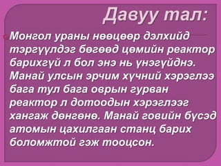 Монгол ураны нөөцөөр дэлхийд
тэргүүлдэг бөгөөд цөмийн реактор
барихгүй л бол энэ нь үнэгүйднэ.
Манай улсын эрчим хүчний хэрэглээ
бага тул бага оврын гурван
реактор л дотоодын хэрэглээг
хангаж дөнгөнө. Манай говийн бүсэд
атомын цахилгаан станц барих
боломжтой гэж тооцсон.
 