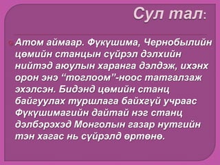Атом аймаар. Фүкүшима, Чернобылийн
цөмийн станцын сүйрэл дэлхийн
нийтэд аюулын харанга дэлдэж, ихэнх
орон энэ “тоглоом”-ноос татгалзаж
эхэлсэн. Бидэнд цөмийн станц
байгуулах туршлага байхгүй учраас
Фүкүшимагийн дайтай нэг станц
дэлбэрэхэд Монголын газар нутгийн
тэн хагас нь сүйрэлд өртөнө.
 