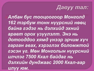 Албан бус тооцоогоор Монголд
162 тэрбум тонн нүүрсний нөөц
байна гэдэг нь дэлхийд эхний
аравт орох үзүүлэлт. Энэ нь
дотооддоо хямд үнээр эрчим хүч
гарган авах, хэрэглэх боломжтой
гэсэн үг. Мөн Монголын нүүрсний
илчлэг 7500 Ккал байдаг нь
дэлхийн дунджаас 2000 Ккал-аар
илүү юм.
 