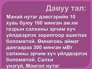 Манай нутаг дэвсгэрийн 10
хувь буюу 160 мянган ам.км
газрын салхины эрчим хүч
үйлдвэрлэх зорилгоор ашиглах
боломжтой. Өмнөговь аймаг
дангаараа 300 мянган мВт
салхины эрчим хүч үйлдвэрлэх
боломжтой. Салхи
үнэгүй, Монгол нутаг
 