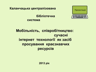 Мобільність, співробітництво:
сучасні
інтернет технології як засіб
просування краєзнавчих
ресурсів
Каланчацька централізована
бібліотечна
система
Презентація
2013 рік
 