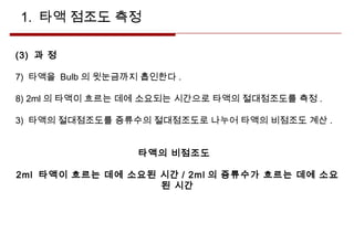 1. 타액 점조도 측정
(3) 과 정
7) 타액을 Bulb 의 윗눈금까지 흡인한다 .
8) 2ml 의 타액이 흐르는 데에 소요되는 시간으로 타액의 절대점조도를 측정 .
3) 타액의 절대점조도를 증류수의 절대점조도로 나누어 타액의 비점조도 계산 .
타액의 비점조도
2ml 타액이 흐르는 데에 소요된 시간 / 2ml 의 증류수가 흐르는 데에 소요
된 시간
 
