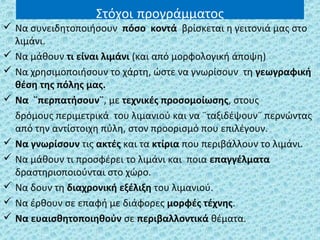 Στόχοι προγράμματος
 Να συνειδητοποιήσουν πόσο κοντά βρίσκεται η γειτονιά μας στο
λιμάνι.
 Να μάθουν τι είναι λιμάνι (και από μορφολογική άποψη)
 Να χρησιμοποιήσουν το χάρτη, ώστε να γνωρίσουν τη γεωγραφική
θέση της πόλης μας.
 Να ¨περπατήσουν¨, με τεχνικές προσομοίωσης, στους
δρόμους περιμετρικά του λιμανιού και να ¨ταξιδέψουν¨ περνώντας
από την αντίστοιχη πύλη, στον προορισμό που επιλέγουν.
 Να γνωρίσουν τις ακτές και τα κτίρια που περιβάλλουν το λιμάνι.
 Να μάθουν τι προσφέρει το λιμάνι και ποια επαγγέλματα
δραστηριοποιούνται στο χώρο.
 Να δουν τη διαχρονική εξέλιξη του λιμανιού.
 Να έρθουν σε επαφή με διάφορες μορφές τέχνης.
 Να ευαισθητοποιηθούν σε περιβαλλοντικά θέματα.
 