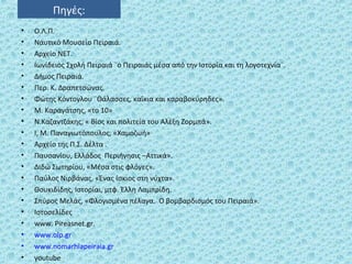 Πηγές:
• Ο.Λ.Π.
• Ναυτικό Μουσείο Πειραιά.
• Αρχείο ΝΕΤ.
• Ιωνίδειος Σχολή Πειραιά ¨ο Πειραιάς μέσα από την Ιστορία και τη λογοτεχνία¨.
• Δήμος Πειραιά.
• Περ. Κ. Δραπετσώνας.
• Φώτης Κόντογλου ¨Θάλασσες, καΐκια και καραβοκύρηδες».
• Μ. Καραγάτσης, «το 10»
• Ν.Καζαντζάκης, « Βίος και πολιτεία του Αλέξη Ζορμπά».
• Ι, Μ. Παναγιωτόπουλος, «Χαμοζωή»
• Αρχείο της Π.Σ. Δέλτα .
• Παυσανίου, Ελλάδος Περιήγησις –Αττικά».
• Διδώ Σωτηρίου, «Μέσα στις φλόγες».
• Παύλος Νιρβάνας, «Ένας ίσκιος στη νύχτα».
• Θουκιδίδης, Ιστορίαι, μτφ. Έλλη Λαμπρίδη.
• Σπύρος Μελάς, «Φλογισμένα πέλαγα. Ο βομβαρδισμός του Πειραιά».
• Ιστοσελίδες
• www. Pireasnet.gr.
• www.olp.gr
• www.nomarhiapeiraia.gr
• youtube
 