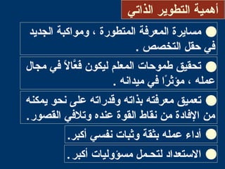 ‫الذاتي‬ ‫التطوير‬ ‫أهمية‬
‫الجديد‬ ‫ومواكبة‬ ، ‫المتطورة‬ ‫المعرفة‬ ‫مسايرة‬
. ‫التخصص‬ ‫حقل‬ ‫في‬
‫مجال‬ ‫في‬ ‫ال‬ً ‫ف‬ ‫عا‬َّ‫ا‬‫ف‬َ‫ع‬ ‫ليكون‬ ‫المعلم‬ ‫طموحات‬ ‫تحقيق‬
‫ميدانه‬ ‫في‬ ‫را‬ً ‫ف‬ ‫مؤث‬ ، ‫عمله‬.
‫يمكنه‬ ‫نحو‬ ‫على‬ ‫وقدراته‬ ‫بذاته‬ ‫معرفته‬ ‫تعميق‬
‫القصور‬ ‫وتلفي‬ ‫عنده‬ ‫القوة‬ ‫نقاط‬ ‫من‬ ‫الفادة‬ ‫من‬.
‫نفسي‬ ‫وثبات‬ ‫بثقة‬ ‫عمله‬ ‫أداء‬.‫أكبر‬
‫أكبر‬ ‫مسؤوليات‬ ‫لتحـمل‬ ‫االتستعداد‬.
 