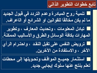 ‫الذاتي‬ ‫التطوير‬ ‫خطوات‬ ‫تابع‬
‫الجديد‬ ‫قبول‬ ‫في‬ ‫التردد‬ ‫وعدم‬ ‫المبادرة‬ ‫روح‬ ‫تنمية‬
‫فا‬ً‫ا‬‫مخال‬ ‫يكن‬ ‫لم‬ ‫ما‬‫الشرائع‬ ‫او‬ ‫للقوانين‬‫ال‬ ‫أو‬‫ا‬‫عر‬‫ا‬.‫ف‬
‫وتطوير‬ ، ‫المعارف‬ ‫وتحديث‬ ، ‫المعلومات‬ ‫تبادل‬
.‫الممكنة‬ ‫والاساليب‬ ‫والطرق‬ ‫الواسائل‬ ‫بكافة‬ ‫المهارات‬
‫النقـد‬ ‫تقبل‬ ‫على‬ ‫النفس‬ ‫ترويض‬‫الرأي‬ ‫واحتـرام‬ ،
.‫الرخرين‬ ‫من‬ ‫والاستفادة‬ ، ‫الرخر‬
‫إلى‬ ‫وتحـويلها‬ ‫المواقـف‬ ‫جميــع‬ ‫ااستثـمار‬‫محطات‬
.‫جديد‬ ‫إيجابي‬ ‫اسلوك‬ ‫عنها‬ ‫ينتج‬ ‫تعلم‬
 