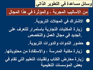 ‫الذاتي‬ ‫التطوير‬ ‫في‬ ‫مساعدة‬ ‫وسائل‬
‫المجال‬ ‫هذا‬ ‫في‬ ‫والمؤثرة‬ ، ‫المجربة‬ ‫الساليب‬ ‫من‬
.‫التربوية‬ ‫المجل ت‬ ‫في‬ ‫التشتراك‬
‫على‬ ‫للتعرف‬ ‫باستمرار‬ ‫التجارية‬ ‫المكتبا ت‬ ‫زيارة‬
‫والتخصص‬ ‫العمل‬ ‫مجال‬ ‫في‬ ‫.الجديد‬
.‫التربوية‬ ‫والدورا ت‬ ‫الندوا ت‬ ‫حضور‬
.‫محتوياتها‬ ‫من‬ ‫والستفادة‬ ، ‫المدرسة‬ ‫مكتبة‬ ‫زيارة‬
‫في‬ ‫تقام‬ ‫التي‬ ‫التعليم‬ ‫وتقنيا ت‬ ‫الكتاب‬ ‫معارض‬ ‫زيارة‬
‫التعليمية‬ ‫المؤسسا ت‬ ‫بعض‬
 