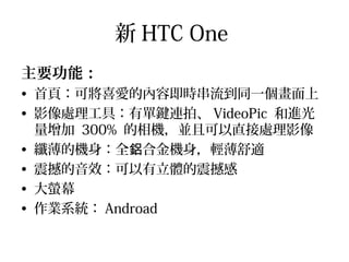 新 HTC One
主要功能：
• 首頁：可將喜愛的內容即時串流到同一個畫面上
• 影像處理工具：有單鍵連拍、 VideoPic 和進光
量增加 300% 的相機，並且可以直接處理影像
• 纖薄的機身：全 合金機身，輕薄舒適鋁
• 震撼的音效：可以有立體的震撼感
• 大螢幕
• 作業系統： Androad
 