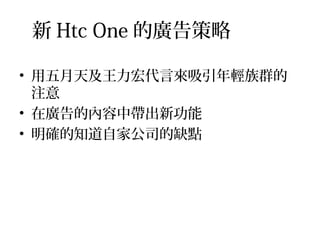 新 Htc One 的廣告策略
• 用五月天及王力宏代言來吸引年輕族群的
注意
• 在廣告的內容中帶出新功能
• 明確的知道自家公司的缺點
 