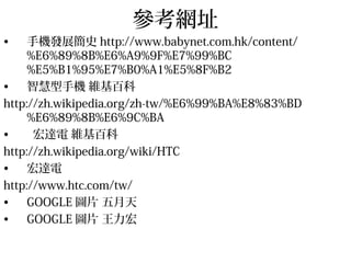 參考網址
• 手機發展簡史 http://www.babynet.com.hk/content/
%E6%89%8B%E6%A9%9F%E7%99%BC
%E5%B1%95%E7%B0%A1%E5%8F%B2
• 智慧型手機 維基百科
http://zh.wikipedia.org/zh-tw/%E6%99%BA%E8%83%BD
%E6%89%8B%E6%9C%BA
• 宏達電 維基百科
http://zh.wikipedia.org/wiki/HTC
• 宏達電
http://www.htc.com/tw/
• GOOGLE 圖片 五月天
• GOOGLE 圖片 王力宏
 