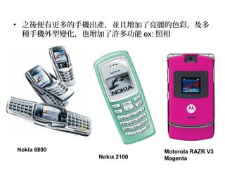 • 之後便有更多的手機出產，並且增加了亮麗的色彩，及多
種手機外型變化，也增加了許多功能 ex: 照相
Nokia 6800
Nokia 2100
Motorola RAZR V3
Magenta
 
