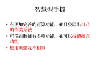 智慧型手機
• 有更加完善的運算功能，並且發展出自己
的作業系統
• 可像電腦擁有多種功能，並可以持續擴充
功能
• 應用軟體互不相容
 