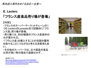 E. Leclerc
「フランス産食品売り場が登場」
【参考サイト】
http://www.lefigaro.fr/conso/2013/01/28/05007-
20130128ARTFIG00556-le-rayon-made-in-france-
arrive-dans-les-supermarches.php
【内容】
・フランスのスーパーマーケットチェーンの１
つE.LeclercのLanester店で試験的に「フラ
ンス産」売り場が登場。
・売り場には、約80種類のフランス産食材の
みが置かれる。
・「フランス産」を購入することが自国の雇用
を助けることにつながると考える消費者も多
い。
・その他のスーパーでは、元々国産の食品
比率が高い等の理由で追随はせず。
※写真はイメージです
馬肉混入事件をめぐる反応～企業～
 