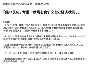 「鈍い反応。背景には馬を食す文化と経済状況。」
【内容】
・スペインでは、経済状況の悪化により、飼育されていた馬を手放す人が続出。食肉
として海外に多くが輸出されることに。（2012年度の食肉輸出量が驚異的に増加。
一部で今回混入された馬肉の出所とする情報も。）
・スペインには馬肉を食する文化があり、栄養価が高く低カロリー、コレステロールの
低下や貧血治療に非常に良い食品として牛肉よりも高価。
・高価で栄養価の高い馬肉が、それよりも安価な牛肉や豚肉に混入されていても、
消費者にとってはあまり大きな問題にはならず。
・スーパーなどでも「国産」「安全」などと強調したコーナーは見当たらない。
・悪化した経済状況の中では、多くの人にとっては生きるために食べることが重要で、
安全や安心は二の次。
馬肉混入事件をめぐる反応～消費者・政府～
 
