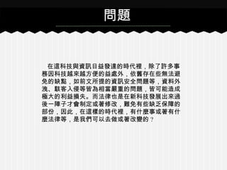 在這科技與資訊日益發達的時代裡，除了許多事
務因科技越來越方便的益處外，依舊存在些無法避
免的缺點，如前文所提的資訊安全問題等，資料外
洩、駭客入侵等皆為相當嚴重的問題，皆可能造成
極大的利益損失。而法律也是在新科技發展出來過
後一陣子才會制定或著修改，難免有些缺乏保障的
部份，因此，在這樣的時代裡，有什麼事或著有什
麼法律等，是我們可以去做或著改變的 ?
問題
 