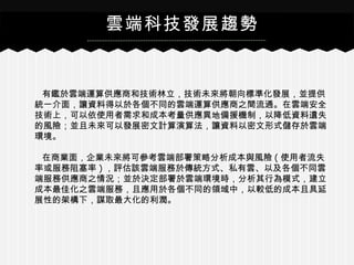 有鑑於雲端運算供應商和技術林立，技術未來將朝向標準化發展，並提供
統一介面，讓資料得以於各個不同的雲端運算供應商之間流通。在雲端安全
技術上，可以依使用者需求和成本考量供應異地備援機制，以降低資料遺失
的風險；並且未來可以發展密文計算演算法，讓資料以密文形式儲存於雲端
環境。
在商業面，企業未來將可參考雲端部署策略分析成本與風險 ( 使用者流失
率或服務阻塞率 ) ，評估該雲端服務於傳統方式、私有雲、以及各個不同雲
端服務供應商之情況；並於決定部署於雲端環境時，分析其行為模式，建立
成本最佳化之雲端服務，且應用於各個不同的領域中，以較低的成本且具延
展性的架構下，謀取最大化的利潤。
雲端科技發展趨勢
 