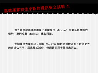 過去網路犯罪者利用桌上型電腦由 Microsoft 作業系統壟斷的
情勢，專門攻擊 Microsoft 賺取利潤。
近期其他作業系統 ( 例如 Mac OS) 開始受到歡迎並且取得更大
的市場佔有率，惡意程式減少，但網路犯罪者卻尚未消失。
雲端運算將帶來新的資訊安全挑戰 ?!
 