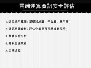 1. 選定採用種類 ( 基礎設施層、平台層、應用層 )
2. 確認相關資料 ( 評估企業是否可承擔此風險 )
3. 整體風險分析
4. 尋找合適業者
5. 定期追蹤
雲端運算資訊安全評估
 
